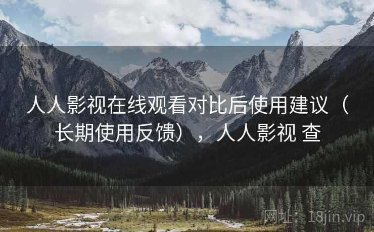 人人影视在线观看对比后使用建议（长期使用反馈），人人影视 查