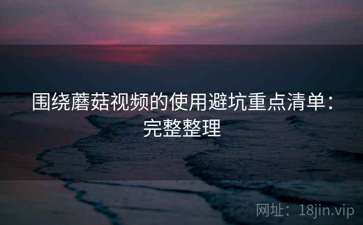 围绕蘑菇视频的使用避坑重点清单：完整整理