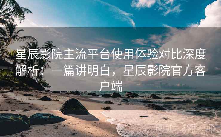 星辰影院主流平台使用体验对比深度解析：一篇讲明白，星辰影院官方客户端