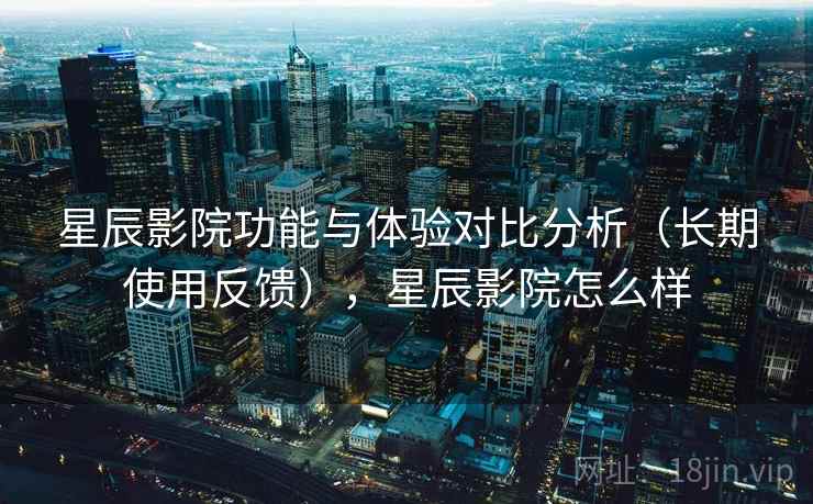 星辰影院功能与体验对比分析（长期使用反馈），星辰影院怎么样