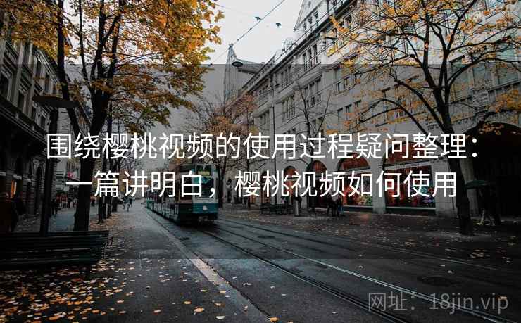 围绕樱桃视频的使用过程疑问整理：一篇讲明白，樱桃视频如何使用