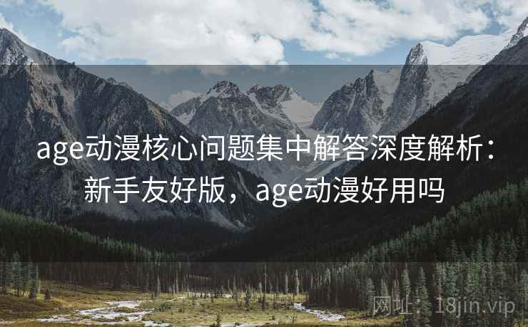 age动漫核心问题集中解答深度解析：新手友好版，age动漫好用吗