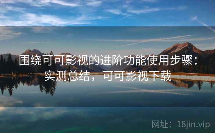 围绕可可影视的进阶功能使用步骤：实测总结，可可影视下载