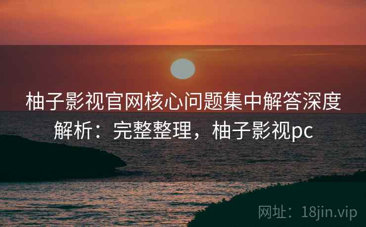 柚子影视官网核心问题集中解答深度解析：完整整理，柚子影视pc