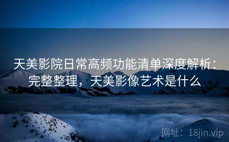 天美影院日常高频功能清单深度解析：完整整理，天美影像艺术是什么
