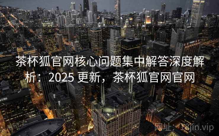 茶杯狐官网核心问题集中解答深度解析：2025 更新，茶杯狐官网官网