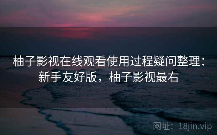 柚子影视在线观看使用过程疑问整理：新手友好版，柚子影视最右