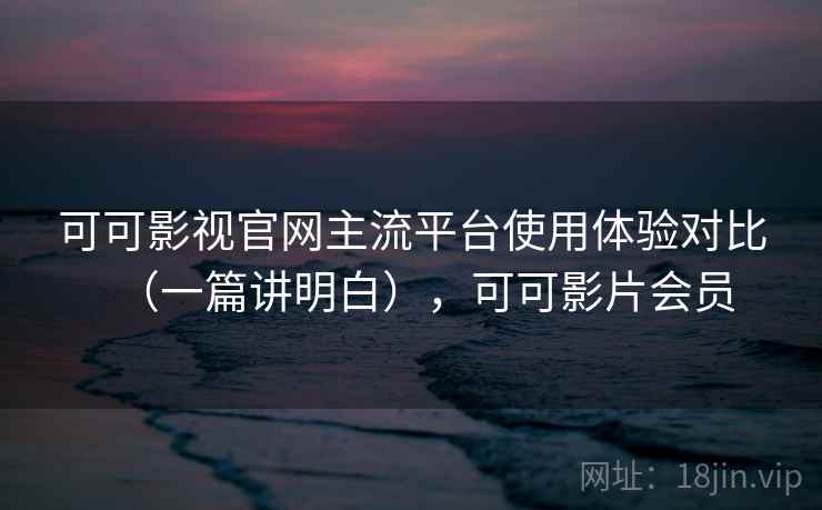可可影视官网主流平台使用体验对比（一篇讲明白），可可影片会员