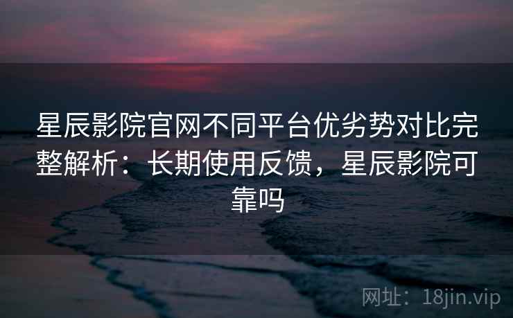 星辰影院官网不同平台优劣势对比完整解析：长期使用反馈，星辰影院可靠吗