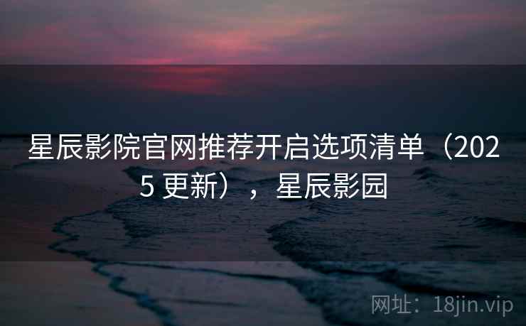 星辰影院官网推荐开启选项清单（2025 更新），星辰影园
