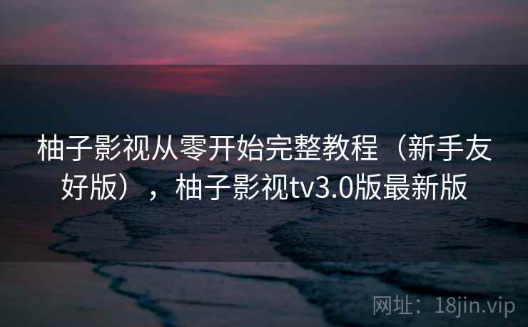 柚子影视从零开始完整教程（新手友好版），柚子影视tv3.0版最新版