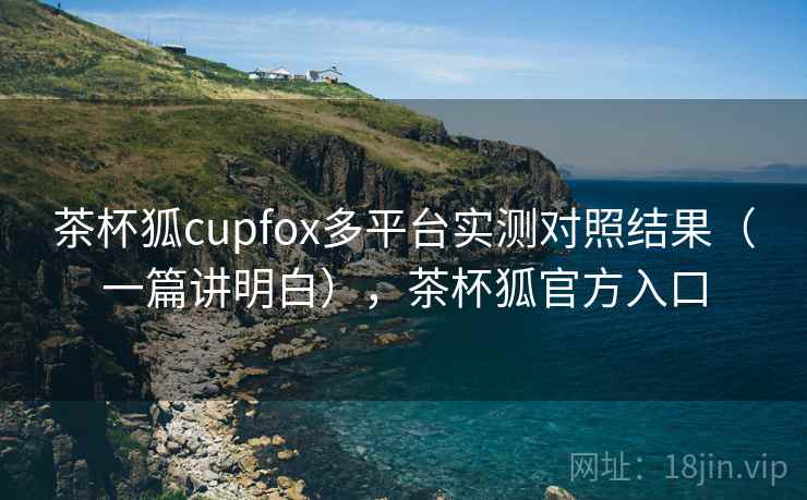 茶杯狐cupfox多平台实测对照结果（一篇讲明白），茶杯狐官方入口