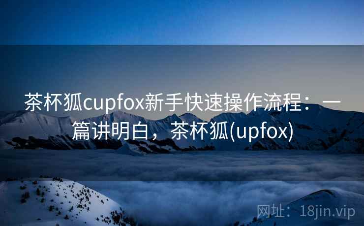 茶杯狐cupfox新手快速操作流程：一篇讲明白，茶杯狐(upfox)