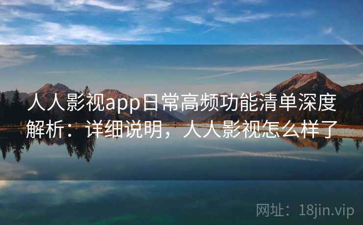 人人影视app日常高频功能清单深度解析：详细说明，人人影视怎么样了