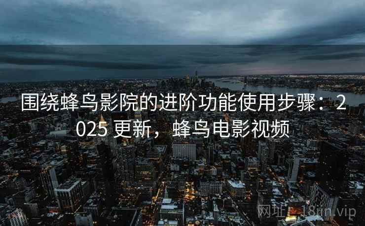 围绕蜂鸟影院的进阶功能使用步骤:2025 更新,蜂鸟电影视频 围绕蜂鸟影院的进阶功能使用步骤:2025 更新,蜂鸟电影视频