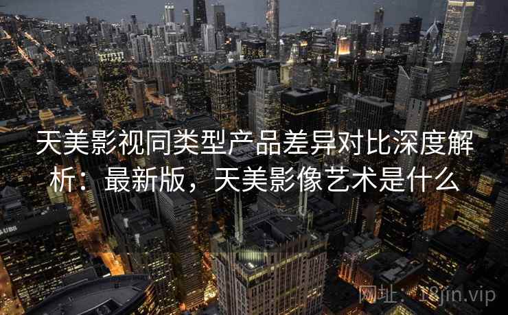 天美影视同类型产品差异对比深度解析：最新版，天美影像艺术是什么