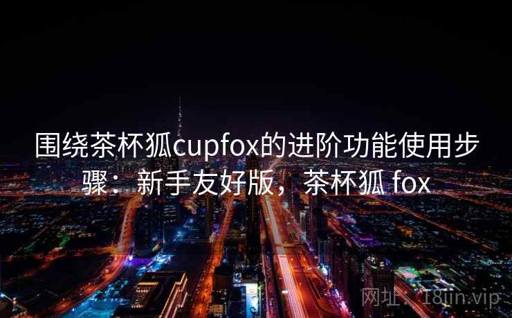 围绕茶杯狐cupfox的进阶功能使用步骤：新手友好版，茶杯狐 fox