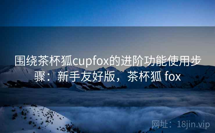 围绕茶杯狐cupfox的进阶功能使用步骤：新手友好版，茶杯狐 fox