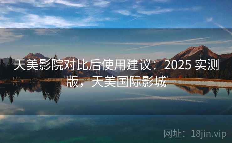天美影院对比后使用建议：2025 实测版，天美国际影城