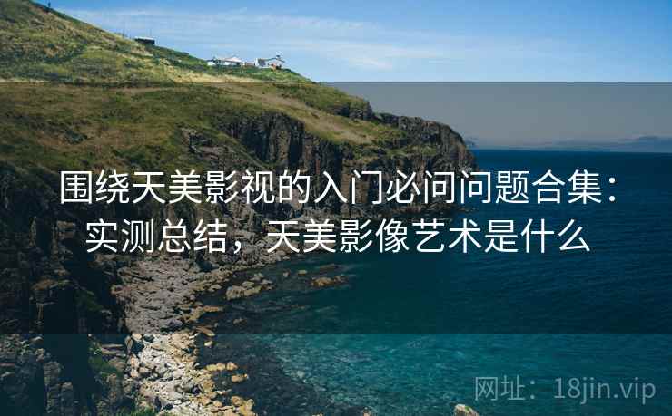 围绕天美影视的入门必问问题合集：实测总结，天美影像艺术是什么