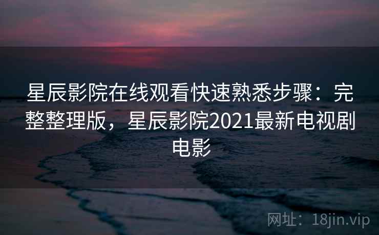 星辰影院在线观看快速熟悉步骤：完整整理版，星辰影院2021最新电视剧电影
