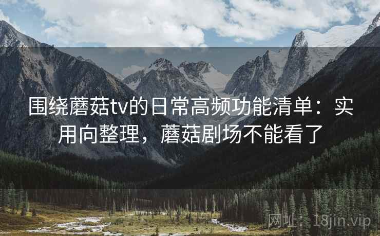 围绕蘑菇tv的日常高频功能清单：实用向整理，蘑菇剧场不能看了