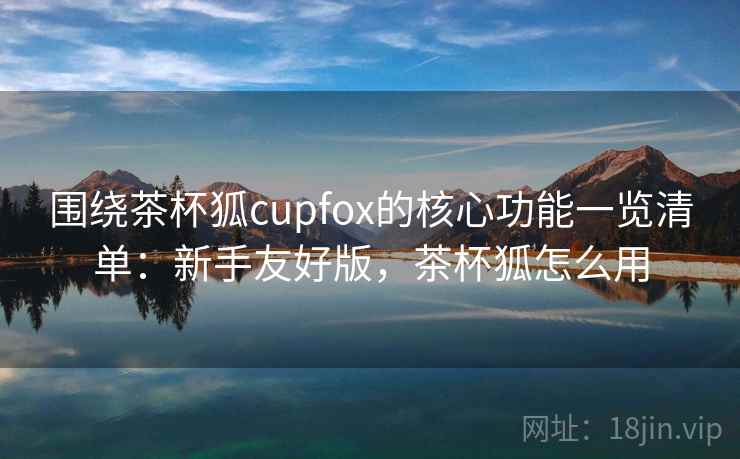 围绕茶杯狐cupfox的核心功能一览清单:新手友好版,茶杯狐怎么用 围绕茶杯狐cupfox的核心功能一览清单:新手友好版,茶杯狐怎么用