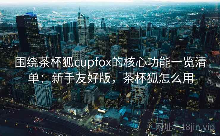 围绕茶杯狐cupfox的核心功能一览清单：新手友好版，茶杯狐怎么用