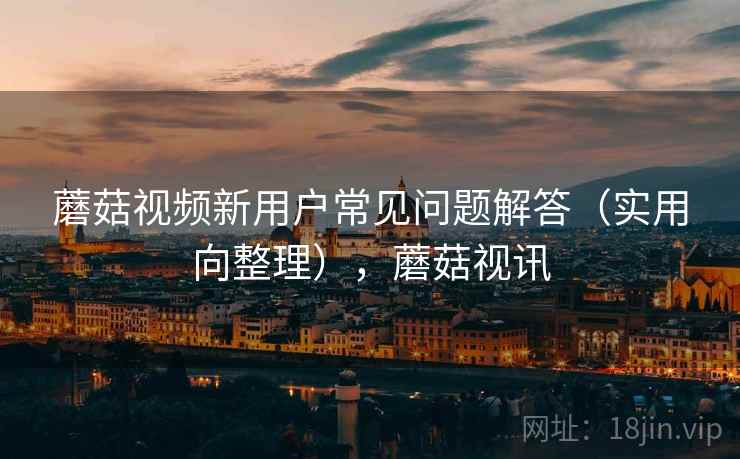 蘑菇视频新用户常见问题解答（实用向整理），蘑菇视讯