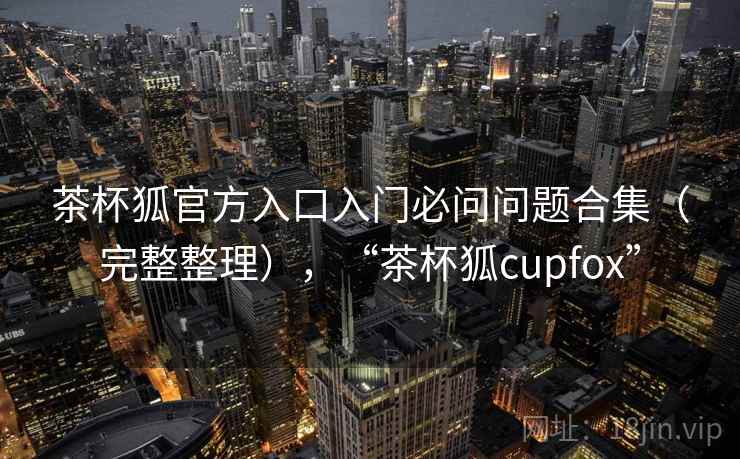 茶杯狐官方入口入门必问问题合集（完整整理），“茶杯狐cupfox”