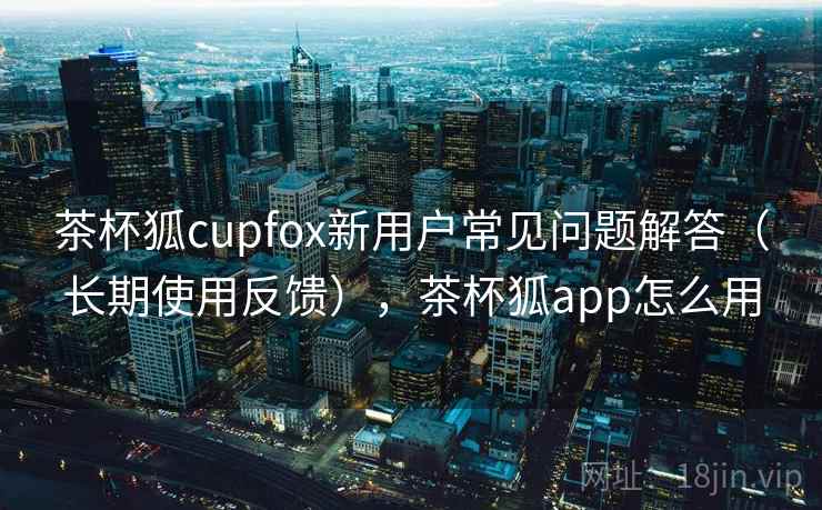 茶杯狐cupfox新用户常见问题解答（长期使用反馈），茶杯狐app怎么用