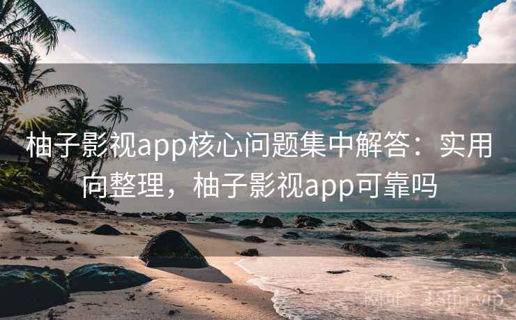柚子影视app核心问题集中解答：实用向整理，柚子影视app可靠吗