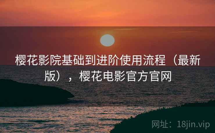 樱花影院基础到进阶使用流程（最新版），樱花电影官方官网
