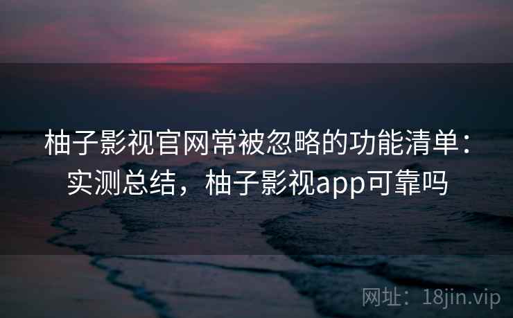 柚子影视官网常被忽略的功能清单：实测总结，柚子影视app可靠吗