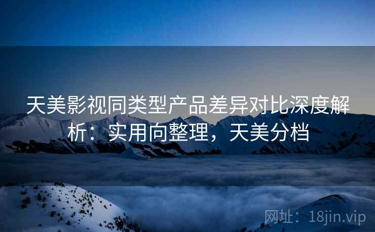 天美影视同类型产品差异对比深度解析：实用向整理，天美分档