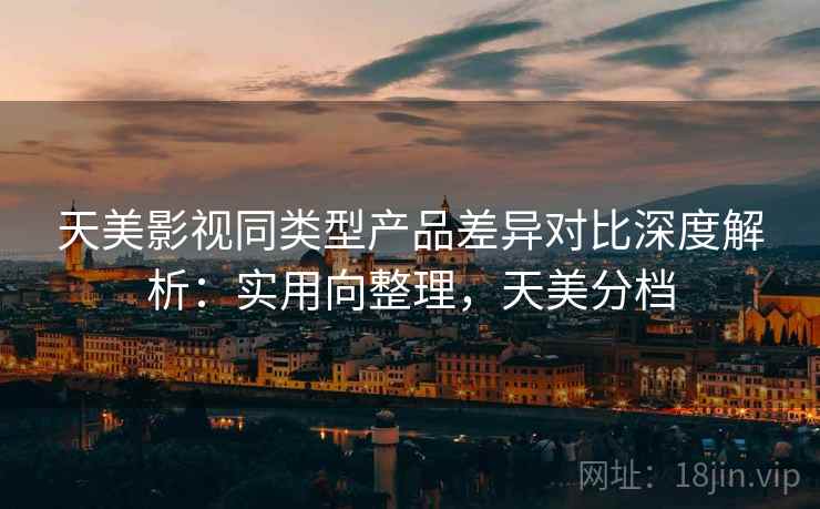 天美影视同类型产品差异对比深度解析：实用向整理，天美分档