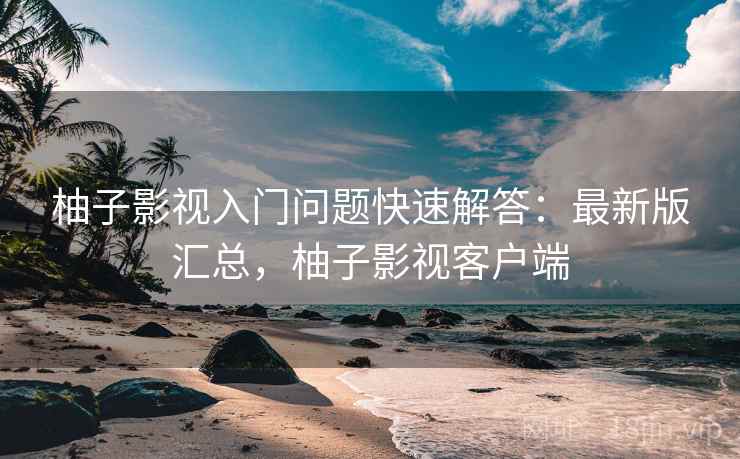 柚子影视入门问题快速解答:最新版汇总,柚子影视客户端 柚子影视入门问题快速解答:最新版汇总,柚子影视客户端