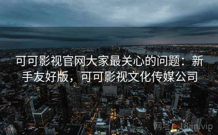可可影视官网大家最关心的问题：新手友好版，可可影视文化传媒公司