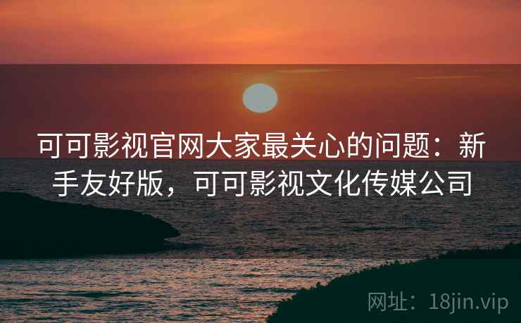 可可影视官网大家最关心的问题：新手友好版，可可影视文化传媒公司