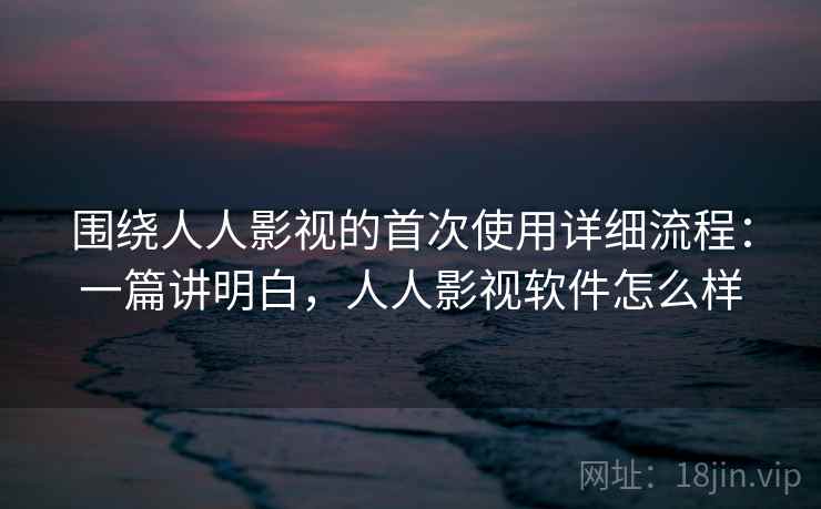 围绕人人影视的首次使用详细流程:一篇讲明白,人人影视软件怎么样 围绕人人影视的首次使用详细流程:一篇讲明白,人人影视软件怎么样