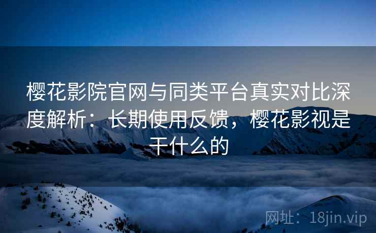 樱花影院官网与同类平台真实对比深度解析：长期使用反馈，樱花影视是干什么的