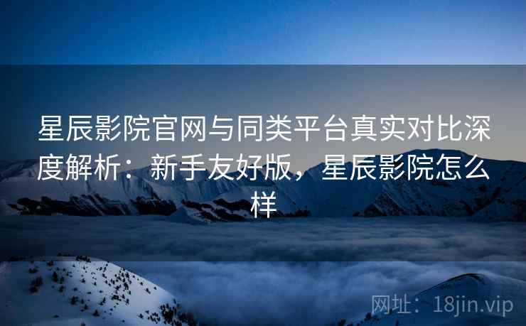 星辰影院官网与同类平台真实对比深度解析：新手友好版，星辰影院怎么样