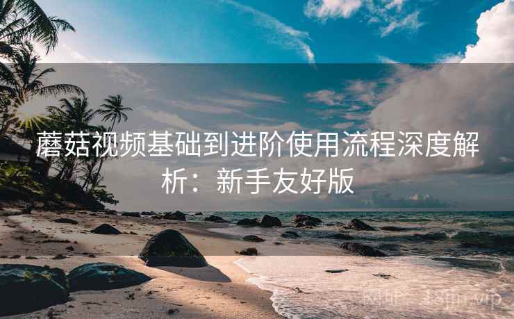 蘑菇视频基础到进阶使用流程深度解析:新手友好版 蘑菇视频基础到进阶使用流程深度解析:新手友好版