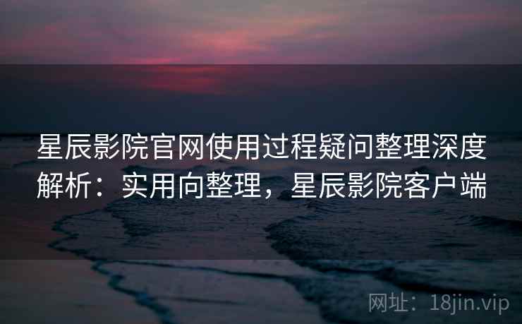 星辰影院官网使用过程疑问整理深度解析：实用向整理，星辰影院客户端