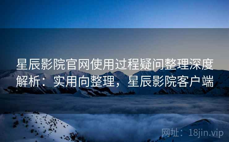 星辰影院官网使用过程疑问整理深度解析：实用向整理，星辰影院客户端