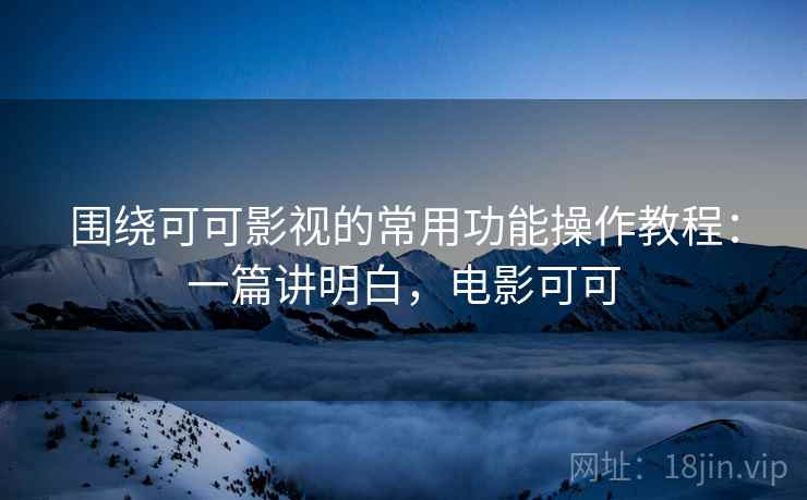 围绕可可影视的常用功能操作教程:一篇讲明白,电影可可 围绕可可影视的常用功能操作教程:一篇讲明白,电影可可