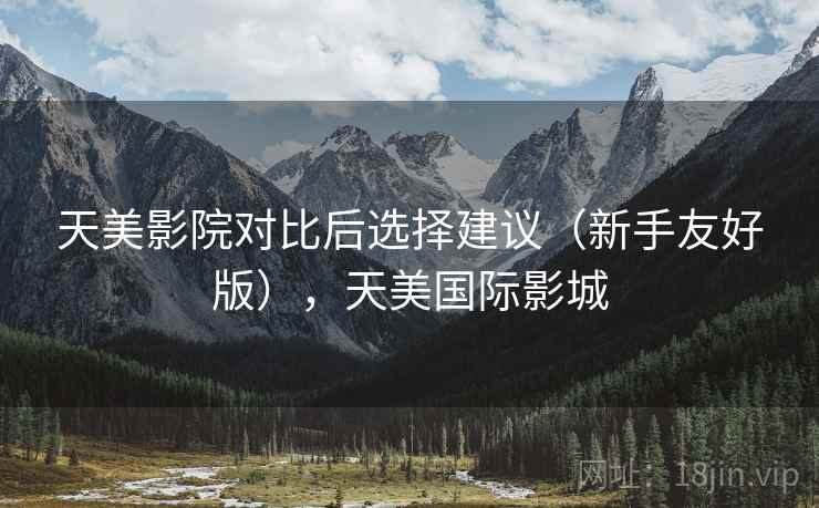 天美影院对比后选择建议（新手友好版），天美国际影城