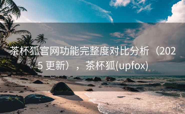 茶杯狐官网功能完整度对比分析（2025 更新），茶杯狐(upfox)