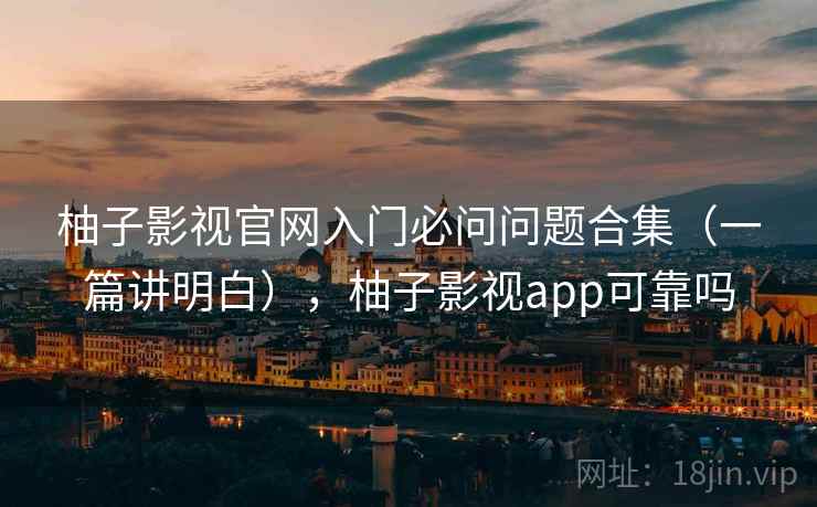 柚子影视官网入门必问问题合集（一篇讲明白），柚子影视app可靠吗