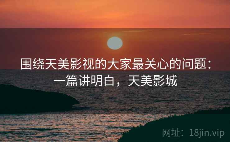 围绕天美影视的大家最关心的问题:一篇讲明白,天美影城 围绕天美影视的大家最关心的问题:一篇讲明白,天美影城
